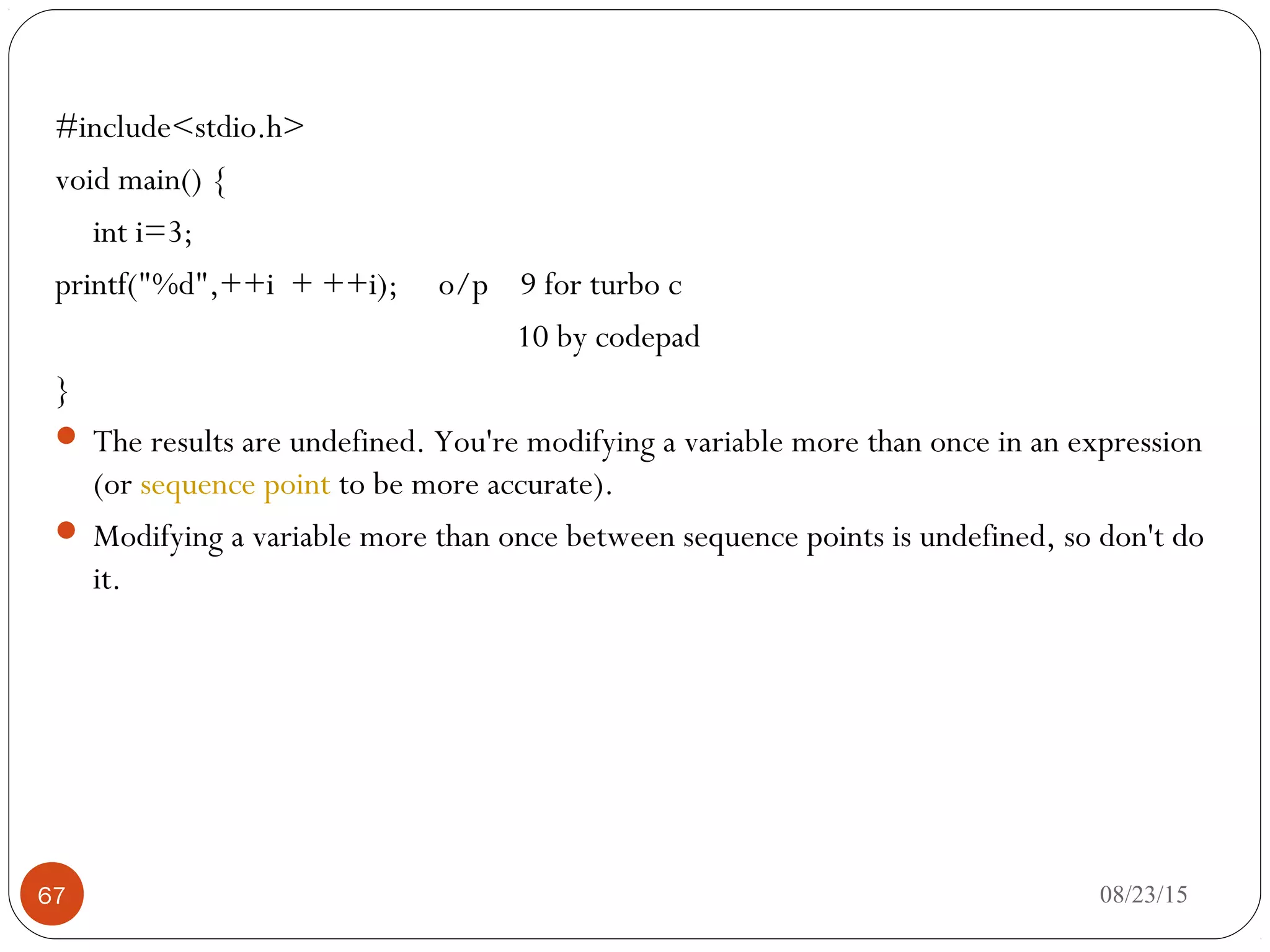 #include<stdio.h>
void main() {
int i=3;
printf("%d",++i + ++i); o/p 9 for turbo c
10 by codepad
}
 The results are undefined. You're modifying a variable more than once in an expression
(or sequence point to be more accurate).
 Modifying a variable more than once between sequence points is undefined, so don't do
it.
08/23/1567
 