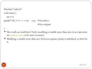 #include<stdio.h>
void main() {
int i=3;
printf("%d",++i + ++i); o/p 9 for turbo c
10 by codepad
}
 The results are undefined. You're modifying a variable more than once in an expression
(or sequence point to be more accurate).
 Modifying a variable more than once between sequence points is undefined, so don't do
it.
08/23/1567
 