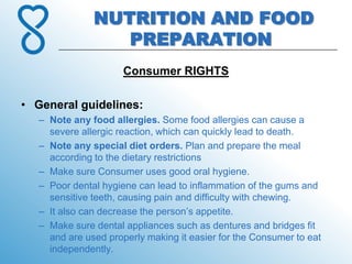 NUTRITION AND FOOD
                  PREPARATION
                      Consumer RIGHTS

• General guidelines:
   – Note any food allergies. Some food allergies can cause a
     severe allergic reaction, which can quickly lead to death.
   – Note any special diet orders. Plan and prepare the meal
     according to the dietary restrictions
   – Make sure Consumer uses good oral hygiene.
   – Poor dental hygiene can lead to inflammation of the gums and
     sensitive teeth, causing pain and difficulty with chewing.
   – It also can decrease the person’s appetite.
   – Make sure dental appliances such as dentures and bridges fit
     and are used properly making it easier for the Consumer to eat
     independently.
 