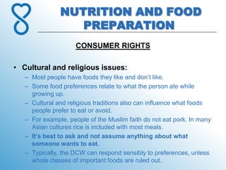NUTRITION AND FOOD
                  PREPARATION
                     CONSUMER RIGHTS

• Cultural and religious issues:
   – Most people have foods they like and don’t like.
   – Some food preferences relate to what the person ate while
     growing up.
   – Cultural and religious traditions also can influence what foods
     people prefer to eat or avoid.
   – For example, people of the Muslim faith do not eat pork. In many
     Asian cultures rice is included with most meals.
   – It’s best to ask and not assume anything about what
     someone wants to eat.
   – Typically, the DCW can respond sensibly to preferences, unless
     whole classes of important foods are ruled out.
 