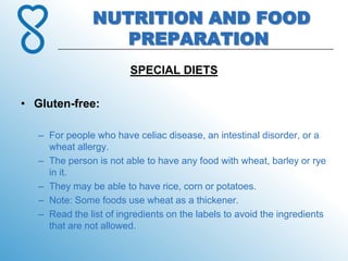 NUTRITION AND FOOD
                   PREPARATION
                         SPECIAL DIETS

• Gluten-free:

   – For people who have celiac disease, an intestinal disorder, or a
     wheat allergy.
   – The person is not able to have any food with wheat, barley or rye
     in it.
   – They may be able to have rice, corn or potatoes.
   – Note: Some foods use wheat as a thickener.
   – Read the list of ingredients on the labels to avoid the ingredients
     that are not allowed.
 