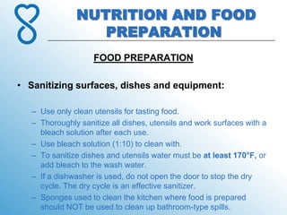 NUTRITION AND FOOD
                  PREPARATION
                    FOOD PREPARATION

• Sanitizing surfaces, dishes and equipment:

   – Use only clean utensils for tasting food.
   – Thoroughly sanitize all dishes, utensils and work surfaces with a
     bleach solution after each use.
   – Use bleach solution (1:10) to clean with.
   – To sanitize dishes and utensils water must be at least 170°F, or
     add bleach to the wash water.
   – If a dishwasher is used, do not open the door to stop the dry
     cycle. The dry cycle is an effective sanitizer.
   – Sponges used to clean the kitchen where food is prepared
     should NOT be used to clean up bathroom-type spills.
 