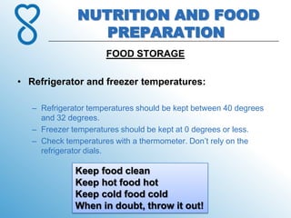 NUTRITION AND FOOD
                 PREPARATION
                      FOOD STORAGE

• Refrigerator and freezer temperatures:

   – Refrigerator temperatures should be kept between 40 degrees
     and 32 degrees.
   – Freezer temperatures should be kept at 0 degrees or less.
   – Check temperatures with a thermometer. Don’t rely on the
     refrigerator dials.

              Keep food clean
              Keep hot food hot
              Keep cold food cold
              When in doubt, throw it out!
 