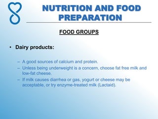 NUTRITION AND FOOD
                 PREPARATION
                       FOOD GROUPS

• Dairy products:

  – A good sources of calcium and protein.
  – Unless being underweight is a concern, choose fat free milk and
    low-fat cheese.
  – If milk causes diarrhea or gas, yogurt or cheese may be
    acceptable, or try enzyme-treated milk (Lactaid).
 