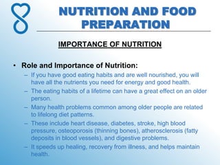 NUTRITION AND FOOD
                  PREPARATION
               IMPORTANCE OF NUTRITION

• Role and Importance of Nutrition:
   – If you have good eating habits and are well nourished, you will
     have all the nutrients you need for energy and good health.
   – The eating habits of a lifetime can have a great effect on an older
     person.
   – Many health problems common among older people are related
     to lifelong diet patterns.
   – These include heart disease, diabetes, stroke, high blood
     pressure, osteoporosis (thinning bones), atherosclerosis (fatty
     deposits in blood vessels), and digestive problems.
   – It speeds up healing, recovery from illness, and helps maintain
     health.
 