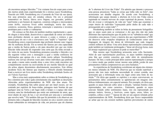 ele encontrou amigos falecidos.73
Um visitante fora do corpo para a terra
dos mortos ainda mais experimentado foi o místico sueco Swedenborg.
Nascido em 1688, Swedenborg era o Leonardo da Vinci de sua época.
Em seus primeiros anos ele estudou ciência. Ele era o principal
matemático na Suécia, falava nove línguas, era gravador, político,
astrônomo e um homem de negócios, construiu relógios e microscópios
como hobby, escreveu livros sobre metalurgia, teoria das cores,
comércio, economia, física, química, mineração e anatomia e inventou
protótipos para o avião e o submarino.
Do começo ao fim disto ele também meditou regularmente e, quan-
do chegou à meia-idade, desenvolveu a capacidade de entrar em transes
mais profundos durante os quais deixava o corpo e visitava o que
parecia para ele ser o céu e conversava com "anjbs" e "espíritos". Que
Swedenborg estava experimentando algo profundo durante suas viagens
não há nenhuma dúvida. Ele se tornou tão famoso por esta capacidade
que a rainha da Suécia pediu a ele para descobrir por que seu irmão
falecido tinha deixado de responder uma carta que ela tinha enviado a
ele /entes de sua morte. Swedenborg prometeu consultar o falecido e no
dia seguinte voltou com a mensagem a qual a rainha confessou ter
informações que apenas ela e seu irmão morto sabiam. Swedenborg
realizou este serviço diversas vezes para vários indivíduos que pediram
sua ajuda e numa outra ocasião disse a uma viúva onde encontrar um
compartimento secreto na escrivaninha de seu marido falecido no qual
ela achou alguns documentos absolutamente necessários. Este último
incidente ficou tão famoso que inspirou o filósofo alemão Immanuel
Kant a escrever um livro inteiro sobre Swedenborg intitulado Sonhos de
um Vidente Espiritual.
Mas a coisa mais surpreendente sobre os relatos de Swedenborg so-
bre o domínio pós-vida é quão estreitamente elas espelham as descrições
oferecidas pelos experimentadores da NDE dos dias atuais. Por
exemplo, Swedenborg fala sobre passar por um túnel escuro, ser en-
contrado por espíritos de boas-vindas, paisagens mais bonitas do que
qualquer uma na Terra e um lugar onde o tempo e o espaço não mais
existem, uma luz deslumbrante que emite um sentimento de amor, apa-
recer diante de seres de luz, e ser envolvido por uma paz e serenidade
que envolve tudo.74
Ele também fala que foi permitido a ele observar em
primeira mão a chegada de falecidos recentes no céu e assistir como eles
foram submetidos ao retrospecto de vida, um processo que ele chamou
de "a abertura do Livro das Vidas". Ele admitiu que durante o processo
uma pessoa presenciou "todas as coisas que tinha sido ou feito", mas
acrescentou um detalhe singular. De acordo com Swedenborg, a
informação que surgia durante a abertura do Livro das Vidas estava
registrada no sistema nervoso do corpo espiritual da pessoa. Assim, a
fim de evocar o retrospecto de vida um "anjo" tinha que examinar o
corpo inteiro do indivíduo "começando pelos dedos de cada mão e
prosseguindo até o corpo todo".75
Swedenborg também se refere às bolas de pensamento holográfico
que os anjos usam para se comunicar e diz que eles não são nada
diferentes das representações que ele podia ver na "substância-onda" que
circundava uma pessoa. Como a maioria dos que experimentam a NDE
ele descreve estas irrupções telepáticas de conhecimento como uma
linguagem de imagem tão densa de informação que cada imagem
contém milhares de idéias. Uma série destas representações comunicada
pode também ser totalmente prolongada e "durar até diversas horas, num
tal arranjo seqüencial que a pessoa só pode se maravilhar".76
Mas mesmo aqui Swedenborg acrescenta uma volta fascinante.
Além de usar representações pictóricas, os anjos também empregam
uma fala que contém conceitos que estão além do entendimento
humano. De fato, a razão principal deles usarem representações é porque
é o único modo que podem tornar mesmo uma pálida versão de seus
pensamentos e'idéias compreensíveis aos seres humanos.77
As experiências de Swedenborg corroboram até alguns dos elemen-
tos menos relatados da NDE. Ele observou que no mundo espiritual a
pessoa não tem mais nenhuma necessidade de comer comida, mas
acrescenta que a informação toma seu lugar como uma fonte de nu-
trição.78
Ele dizia que quando os espíritos e os anjos conversavam, os
pensamentos deles constantemente se aglutinavam em imagens sim-
bólicas tridimensionais, em especial animais. Por exemplo, ele dizia que,
quando os anjos falavam sobre amor e afeição, "animais bonitos eram
representados, tais como carneiros... Entretanto, quando os anjos
estavam falando sobre sentimentos maus, isto era representado por
animais inúteis, ferozes e horríveis, como tigres, ursos, lobos, es-
corpiões, cobras e ratos".79
Apesar de não ser um aspecto relatado pelos
experimentadores da NDE, Swedenborg dizia que ficava surpreendido
ao achar que no céu existem também espíritos provenientes de outros
 