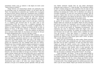 australianos muitas vezes se referem à vida depois da morte como
"sobrevivência no infinito".93
Holger Kalweit, um etnopsicólogo alemão com graduações tanto
em psicologia como em antropologia cultural, vai um pouco além de
Thero. Um especialista em xamanismo que é também ativo na pesquisa
do limiar da morte, Kalweit salienta que virtualmente todas as tradições
xamanistas do mundo contêm descrições deste reino extra-dimensional e
vasto, repleto de referências ao retrospecto de vida, serés espirituais
superiores que ensinam e guiam, comida que aparecem a partir do
pensamento e prados indescritivelmente belos, florestas e montanhas.
Na verdade, a capacidade para viajar a reinos da vida após a morte não
só é a exigência mais universal para ser um xamã, como os que
experimentaram NDE são muitas vezes o verdadeiro catalisador que
impulsiona o indivíduo para o papel. Por exemplo, os Oglala Sioux, os
Seneca, os Yakut Siberianos, os Guajiro da América do Sul, os Zulu, os
Kikuyu do Kcnia, os Mu dang coreanos, os Mcntawai insulanos da
Indonésia e os Caribou esquimós — todos têm tradições de indivíduos
que se tornaram xamãs depois de uma doença com ameaça de vida que
os impeliu abruptamente para o reino da vida após a morte.
Porém, diferentes dos que experimentam NDE ocidentais, para os
quais tais experiências são de uma maneira desorientadamente nova,
estes exploradores xamanismos parecem ter um conhecimento muito
mais vasto da geografia destes reinos mais sutis e são muitas vezes
capazes de voltar a eles repetidas vezes. Por quê? Kalweit acredita que é
porque tais experiências são uma realidade diária para tais culturas.
Enquanto que nossa sociedade suprime qualquer pensamento ou menção
à morte e ao morrer, e desvalorizou o místico ao definir a realidade
estritamente em termos do material, os povos tribais ainda têm contato
diário cpm a natureza sensitiva da realidade. Assim, eles têm um
entendimento maior das regras que governam estes reinos internos, diz
Kalweit e são muito mais hábeis ao navegar seus territórios.94
Que estas
regiões internas tenham sido bem percorridas pelos povos xamanismos
fica evidente na experiência que o antropólogo Michael Harner teve
entre os índios Conibo do Amazonas peruano. Em 1960 o Museu
Americano de História Natural enviou Harner numa expedição de um
ano para estudar os Conibo e enquanto estava lá ele pediu aos nativos
Amazonenses para contar a ele sobre suas crenças religiosas. Eles
disseram a ele que se ele realmente quisesse aprender, tinha que tomar
uma bebida xamanista sagrada feito de uma planta alucinógena
conhecida como ayahuasca, o "vinho da alma". Ele concordou e depois
de beber a mistura amarga teve uma experiência fora do corpo na qual
viajou a um nível de realidade povoado pelo que parecia ser deuses ou
demônios da mitologia dos Conibos. Ele viu demônios com cabeças de
crocodilos sorridentes. Viu uma rosa "com essência de energia" subir de
seu peito e flutuar sobre um navio com cabeça de dragão tripulado por
figuras de estilo egípcio com cabeças de gaio-azul e sentiu o que achou
ser a lenta chegada do entorpecimento de sua própria morte.
Mas a experiência mais dramática que ele teve durante sua viagem
de espírito foi um encontro com um grupo de seres parecidos com
dragões alados que surgiram de sua espinha. Depois de terem rastejado
para fora de seu corpo, cies "projetaram" uma cena visual na frente dele
na qual lhe mostravam que o que diziam era a "verdadeira" história da
Terra. Por meio de uma espécie de "linguagem de pensamento" eles
explicaram que eram os responsáveis tanto pela origem como pela
evolução de toda vida no planeta. Na verdade, eles residiam não só nos
seres humanos mas em toda vida e tinham criado a multidão de formas
vivas que povoam a Terra para fornecer a si próprios um lugar
escondido de alguns inimigos não revelados no espaço exterior (Harner
observou que embora os seres fossem quase como o DNA, na época,
1961, ele não sabia nada do DNA).
Depois que esta concatenação de visões acabou, Harner procurou
por um xamã conibo cego considerado por seus talentos paranormais
para falar com ele sobre a experiência. O xamã, que tinha feito muitas
viagens ao mundo do espírito, acenava com a cabeça muitas vezes
quando Harner relatava os eventos que tinham acontecido com ele, mas
quando ele contou ao velho homem sobre os seres parecidos com
dragões e as afirmações deles de que eram os verdadeiros senhores da
terra, o xamã sorriu com deleite. "Oh, eles estão sempre dizendo isto.
Mas eles são apenas os Senhores da Escuridão Exterior", ele corrigiu.
"Fiquei atordoado", diz Harner. "O que eu tinha experimentado já
era familiar para este xamã cego descalço. Conhecido por ele a partir de
suas próprias explorações do mesmo mundo escondido no qual tinha me
aventurado." Porém, este não foi o único choque que Harner recebeu.
Ele também recontou sua experiência a dois missionários cristãos que
viviam perto dali e ficou intrigado quando eles também pareceram saber
sobre o que ele estava falando. Depois que terminou eles disseram a ele
 