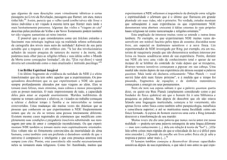 que algumas de suas descrições eram virtualmente idênticas a certas
passagens no Livro da Revelação, passagens que Harner, um ateu, nunca
tinha lido.95
Assim, parecia que o velho xamã conibo talvez não fosse o
único indivíduo a ter viajado à mesma terra que Harner mais tarde e
mais hesitantemente percorreu. Algumas das visões e "viagens ao céu"
descritas pelos profetas do Velho e do Novo Testamento podem também
ter sido viagens xamanistas ao reino interior.
É possível que o que consideramos como um folclore estranho e
fascinante mas mitologia ingênua seja na realidade relatos sofisticados
da cartografia dos níveis mais sutis da realidade? Kalweit de sua parte
acredita que a resposta é um enfático sim. "À luz dos revolucionários
achados da recente pesquisa da natureza do morrer e da morte, não
podemos mais olhar para as religiões tribais e suas idéias sobre o Mundo
da Morte como concepções limitadas", ele diz. "[Em vez disso] o xamã
deveria ser considerado como o mais atualizado e instruído psicólogo."96
Um Brilho Espiritual Inegável
Um último fragmento de evidência da realidade da NDE é o efeito
transformador que ela tem sobre aqueles que a experimentam. Os pes-
quisadores descobriram que os que experimentam a NDE são quase
sempre profundamente alterados por suas viagens ao além. Eles se
tornam mais felizes, mais otimistas, mais calmos e menos preocupados
com as posses materiais. O mais impressionante de tudo, a capacidade
deles para amar se expande enormemente. Maridos indiferentes de
repente se tornam calorosos e afetivos, os viciados no trabalho começam
a relaxar e dedicar tempo à família e os introvertidos se tornam
extrovertidos. Estas mudanças são muitas vezes tão drásticas que as
pessoas que conhecem os que experimentam a NDE freqüentemente
notam que ele ou ela se tornou uma pessoa inteiramente diferente.
Existem mesmo casos registrados de criminosos que modificam com-
pletamente suas condições e pregadores irascíveis substituindo sua men-
sagem por uma de amor e compaixão incondicionais. Os que experi-
mentam NDE também se tornam muito mais espiritualmente orientados.
Eles voltam não só firmemente convencidos da imortalidade da alma
humana, como também com um profundo e duradouro sentido de que o
universo é compassivo e inteligente e que esta presença amorosa está
sempre com eles. Porém, esta consciência não resulta necessariamente
neles se tornarem mais religiosos. Como Sri Aurobindo, muitos que
experimentam a NDE salientam a importância da distinção entre religião
e espiritualidade e afirmam que é o último que floresceu em grande
plenitude em suas vidas, não o primeiro. Na verdade, estudos mostram
que subseqüente à suas experiências os que experimentam NDE
demonstram uma abertura crescente à idéias externas às suas próprias
bases religiosas tal como reencarnação e religiões orientais.97
Esta ampliação de interesse muitas vezes se estende a outras áreas
lambem. Pó exemplo, os que experimentam NDE muitas vezes de-
senvolvem um notável fascínio pelos tipos de assuntos discutidos neste
livro, em especial os fenômenos sensitivos e a nova física. Um
experimentador de NDE investigado por Ring, por exemplo, era um mo-
torista de maquinaria pesada que não demonstrava nenhum interesse por
livros ou buscas acadêmicas antes de sua experiência. Porém, durante
sua NDE ele teve uma visão de conhecimento total e apesar de ser
incapaz de se lembrar do conteúdo da visão depois que se recuperou,
diversos termos sensitivos começaram a pipocar em sua cabeça. Uma
manhã não muito depois de sua experiência ele deixou escapar a palavra
quantum. Mais tarde ele declarou criticamente: "Max Planck — você
ouvirá falar dele num futuro próximo", e à medida que o tempo foi
passando, fragmentos de equações e de símbolos matemáticos
começaram a emergir em seus pensamentos.
Nem ele nem sua esposa sabiam o que a palavra quantum queria
dizer, ou quem era Max Planck (amplamente considerado como o pai
fundador da física quântica) ate que o homem foi à uma biblioteca e
pesquisou as palavras. Mas depois de descobrir que ele não estava
falando uma linguagem inarticulada, começou a ler vorazmente, não
apenas livros sobre física como também sobre parapsicologia, metafísica
e consciência superior; e até se matriculou numa faculdade como um
físico formado. A esposa do homem escreveu uma carta a Ring tentando
descrever a transformação de seu marido:
Muitas vezes ele diz uma palavra que nunca ouviu antes em nossa
realidade — poderia ser uma palavra estrangeira de uma língua diferente
— mas tem conhecimento (...) dela em relação à teoria da "luz" (...) Ele
fala sobre coisas mais rápidas do que a velocidade da luz e é difícil para
mim entender (...) Quando ele escolhe um livro sobre física ele já sabe a
resposta e parece saber mais (...).98
O homem também começou a desenvolver diversas capacidades
sensitivas depois de sua experiência, o que não é raro entre os que expe-
 