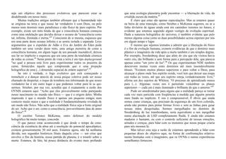 seja um objetivo dos processos evolutivos que parecem estar se
desdobrando em nosso meio.
Muitas tradições antigas também afirmam que a humanidade não
se originou na terra e que nosso lar verdadeiro é com Deus, ou pelo
menos num domínio mais paradisíaco e não físico de puro espírito. Por
exemplo, existe um mito hindu de que a consciência humana começou
como uma ondulação que decidiu deixar o oceano da "consciência como
tal, infinita, ilimitada e eterna."41
Consciente de si mesma, esqueceu que
era uma parte deste oceano infinito e se sentiu isolada e separada. Loye
argumentou que a expulsão de Adão e Eva do Jardim do Éden pode
também ser uma versão deste mito, uma antiga memória de como a
consciência humana, em algum lugar de seu passado insondável, deixou
seu lar no implícito e esqueceu que era uma parte da totalidade cósmica
de todas as coisas.42
Neste ponto de vista a terra é um tipo deplayground
"no qual a pessoa está livre para experimentar todos os prazeres da
carne, fornecidos àquele que compreende que é uma projeção
holográfica de uma (...) dimensão espacial de ordem superior".43
Se isto é verdade, o fogo evolutivo que está começando a
tremeluzir e a dançar através de nossa psique coletiva pode ser nosso
chamado de despertar, o toque de trombeta nos informando de que nosso
verdadeiro lar é em outro lugar e que podemos voltar para lá se qui-
sermos. Strieber, por sua vez, acredita que é exatamente a razão dos
OVNIS estarem aqui: "Acho que eles provavelmente estão partejando
nosso nascimento no mundo não físico — que é a origem deles. Minha
impressão é que o mundo físico é apenas um pequeno estágio num
contexto muito maior e que a realidade é fundamentalmente revelada de
um modo não físico. Não acho que a realidade física seja a fonte original
do ser. Acho que o ser, como a consciência, provavelmente data de antes
do físico".44
O escritor Terence McKenna, outro defensor do modelo
holográfico há muito tempo, concorda:
O que parece estar acontecendo é que desde o tempo da cons-
ciência da existência da alma até a resolução do potencial apocalíptico,
existem grosseiramente 50 mil anos. Estamos agora, não há nenhuma
dúvida, nos segundos históricos finais daquela crise — um crise que
envolve o fim da história, nossa partida do planeta, é o triunfo sobre a
morte. Estamos, de fato, há pouca distância do evento mais profundo
que uma ecologia planetária pode encontrar — a libertação da vida, da
crisálida escura da matéria.45
É claro que estas são apenas especulações. Mas se estamos quase
na beira de uma transição, como Strieber e McKenna sugerem, ou se a
linha divisória de águas ainda está em caminhos remotos no futuro, é
evidente que estamos seguindo algum vestígio de evolução espiritual.
Dada a natureza holográfica do universo, é também evidente que pelo
menos alguma coisa como as duas possibilidades acima esperam por nós
em algum tempo e lugar.
E mesmo que sejamos tentados a admitir que a libertação do físico
é o fim da evolução humana, existem evidências de que o domínio mais
plástico e imaginário da vida após a morte também é um simples degrau.
Por exemplo, Swedenborg disse que além do céu que ele visitou havia
outro céu, tão brilhante e sem forma para a percepção dele, que parecia
apenas como "um jorro de luz".46
Os que experimentam NDE também
descrevem muitas vezes estes domínios até mais insondavelmente
tênues. "Existem muitos planos superiores e para voltar a Deus, para
alcançar o plano onde Seu espírito reside, você tem que deixar sua roupa
cair todas as vezes, até que seu espírito esteja verdadeiramente livre,"
afirma um dos sujeitos de Whitton. "O processo de aprendizado nunca
para (...). Algumas vezes nos é permitido vislumbrar os planos
superiores — cada um é mais iluminado e brilhante do que o anterior."47
Pode ser amedrontador para alguns que a realidade pareça se tornar
cada vez mais parecida com freqüências à medida que alguém penetra
mais fundo no implícito. E isto é compreensível. É óbvio que ainda
somos como crianças, que precisam da segurança de um livro colorido,
ainda não prontos para pintar formas livres e sem as linhas para guiar
nossas mãos desajeitadas. Sermos mergulhados no domínio de
Swedenborg de luz transbordante, seria equivalente a nos mergulhar
numa alucinação de LSD completamente fluida. E ainda não estamos
maduros o bastante, ou com o controle suficiente de nossas emoções,
atitudes e crenças, para lidar com os monstros que nossa psique criaria
para nós mesmos lá.
Mas talvez esta seja a razão de estarmos aprendendo a lidar com
pequenas doses do objetivo aqui, na forma de confrontações relativa-
mente limitadas com o imaginário, que os OVNIs e outras experiências
semelhantes fornecem.
 