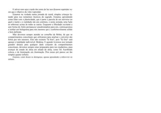 E talvez esta seja a razão dos seres de luz nos dizerem repetidas ve-
zes que o objetivo da vida é aprender.
Estamos na verdade numa jornada de xamã, simples crianças lu-
tando para nos tornarmos técnicos do sagrado. Estamos aprendendo
como lidar com a plasticidade, que é parte e parcela de um universo no
qual a mente e a realidade são um contínuo, e nesta jornada, uma lição
se sobressai acima de todas as outras. Enquanto a liberdade excitante e
sem forma do Além permanecer amedrontadora para nós, continuaremos
a sonhar um holograma para nós mesmos que c confortavelmente sólido
e bem definido.
Mas devemos sempre atender ao conselho de Bohm, de que os
compartimentos conceituais que utilizamos para analisar o universo são
feitos por nós mesmos. Eles não existem "lá fora", pois "lá fora" está
apenas a totalidade indivisível. Brahma. E quando tivermos nos tornado
grandes demais para qualquer dado conjunto de compartimentos
conceituais, devemos sempre estar preparados para nos mudarmos, para
avançar de estado de alma em estado de alma, como Sri Aurobindo
coloca, e de iluminação em iluminação. Pois nosso pró parece ser tão
simples quanto infinito.
Estamos, como dizem os aborígenes, apenas aprendendo a sobreviver no
infinito.
 