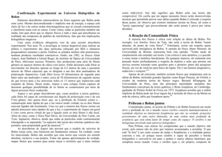 Confirmação Experimental ao Universo Holográfico de
Bohm
Inúmeras descobertas estarrecedoras na física sugerem que Bohm pode
estar certo. Mesmo desconsiderando o implícito mar de energia, o espaço está
cheio de luz e de outras ondas eletromagnéticas que se cruzam constantemente
e interferem umas com as outras. Como vimos, todas as partículas também são
ondas. Isto quer dizer que os objetos físicos e tudo o mais que percebemos na
realidade são compostos de padrões de interferência, fato que tem implicações
holográficas inegáveis.
Uma outra evidência obrigatória vem de uma recente descoberta
experimental. Nos anos 70, a tecnologia se tornou disponível para realizar na
prática o experimento das duas partículas esboçado por Bell e inúmeros
pesquisadores tentaram a tarefa. Embora os achados tenham sido promissores,
nenhum produziu resultados conclusivos. Então, em 1982, os físicos Alain
Aspcct, Jean Dalibard e Gérard Roger, do Instituto de Óptica da Universidade
de Paris, obtiveram sucesso. Primeiro, eles produziram uma série de fótons
gêmeos ao aquecer átomos de cálcio com lasers. Então deixaram cada fóton se
movimentar em direções opostas ao longo de 6,5 metros de cano e passarem
através de filtros especiais que os dirigiam a um dos dois analisadores de
polarização disponíveis. Cada filtro levou 10 bilionésimos de segundo para
bater entre um analisador e outro, cerca de 30 bilionésimos de segundo menos
do que levava para a luz atravessar todos os 13 metros que separavam cada
conjunto de fótons. Desse modo, Aspect e seus colegas foram capazes de
descartar qualquer possibilidade de os fótons se comunicarem por meio de
algum processo físico conhecido.
Aspect e seu grupo descobriram que, como predizia a teoria quântica,
cada fóton foi capaz de correlacionar seu ângulo de polarização com o de seu
f^ton gêmeo. Isto queria dizer que, ou a proibição de Einstein contra a -
comunicação mais rápida do que a luz estava sendo violada, ou os dois fótons
estavam ligados não localmente. Uma vez que a maioria dos físicos resiste em
admitir processos mais rápidos do que a luz, o experimento de Aspect em geral
é visto como prova virtual de que a ligação entre os dois fótons é não local.
Além do mais, como o físico Paul Davis, da Universidade de New Castle, em
Tyne, Inglaterra, observa, desde que todas as partículas estão continuamente
interagindo e se separando, "os aspectos não locais dos sistemas quânticos são,
portanto, uma propriedade geral da natureza".13
As descobertas de Aspect não provam que o modelo do universo de
Bohm esteja certo, mas fornecem um fundamento imenso. Na verdade, como
foi mencionado, Bohm não acredita que uma teoria seja correta em sentido
absoluto, inclusive a sua própria. Todas são apenas aproximações da verdade,
mapas finitos que usamos para tentar traçar o território que é tanto infinito
como indivisível. Isto não significa que Bohm ache sua teoria não
comprovável. Ele confia que em algum momento futuro serão desenvolvidas
técnicas que permitirão provar suas idéias (quando Bohm é criticado a respeito
desse ponto, ele observa que existem inúmeras teorias na física, tal como a
"teoria superstring" que provavelmente não serão postas à prova por várias
décadas).
A Reação da Comunidade Física
A maioria dos físicos é cética com relação às idéias de Bohm. Por
exemplo, Lee Smolin, físico de Yale, não acha a teoria de Bohm "muito
atraente, do ponto de vista físico".14
Entretanto, existe um respeito quase
universal pela inteligência de Bohm. A opinião do físico Abner Shimoni, da
Universidade de Boston, representa bem esta opinião. "Tenho medo de
simplesmente não entender sua teoria. Com certeza é uma metáfora, e a questão
é como tomar a metáfora literalmente. De qualquer maneira, ele realmente tem
pensado muito profundamente a respeito da matéria e acho que prestou um
serviço enorme trazendo estas questões para o primeiro plano das pesquisas
físicas, em vez de varrê-las para baixo do tapete. Ele é um homem imaginativo,
audacioso e corajoso."15
Apesar de tal ceticismo, também existem físicos que simpatizam com as
idéias de Bohm, incluindo grandes figurões como Roger Penrose, de Oxford, o
criador da moderna teoria do buraco negro; Bernard diEspagnat, da
Universidade de Paris, uma das principais autoridades mundiais dos
fundamentos conceituais da teoria quântica; e Brian Josephson, de Cambridge,
ganhador do Prêmio Nobel de Física em 1973. Josephson acredita que a ordem
implícita de Bohm pode até levar algum dia à inclusão de Deus ou da Mente na
rede da ciência, idéia que Josephson apoia.16
Pribram e Bohm juntos
Consideradas juntas, as teorias de Pribam e de Bohm fornecem um modo
novo e profundo de ver o mundo: nosso cérebro constrói matematicamente a
realidade objetiva ao interpretar freqüências que são, na verdade, projeções
provenientes de uma outra dimensão, de uma ordem mais profunda de
existência que está além,'tanto do tempo como do espaço: O cérebro é um
holograma envolvido num universo holográfico.
Para Pribam, esta síntese fez compreender que o mundo objetivo não
existe, pelo menos não do jeito que estamos acostumados a acreditar. O que
está "lá fora" é um vasto oceano de ondas e freqüências, e a realidade parece
concreta a nós, só porque nosso cérebro é capaz de perceber o borrão
holográfico e convertê-lo em paus e pedras e outros objetos familiares que
compõem nosso mundo. Como o cérebro (que é, ele próprio, composto de
 