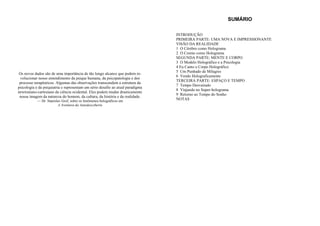 Os novos dados são de uma importância de tão longo alcance que podem re-
volucionar nosso entendimento da psique humana, da psicopatologia e dos
processo terapêuticos. Algumas das observações transcendem a estrutura da
psicologia e da psiquiatria e representam um sério desafio ao atual paradigma
newtoniano-cartesiano da ciência ocidental. Eles podem mudar drasticamente
nossa imagem da natureza do homem, da cultura, da história e da realidade.
— Dr. Stanislav Grof, sobre os fenômenos holográficos em
A Aventura da Autodescoberta
SUMÁRIO
INTRODUÇÃO
PRIMEIRA PARTE: UMA NOVA E IMPRESSIONANTE
VISÃO DA REALIDADE
1 O Cérebro como Holograma
2 O Cosmo como Holograma
SEGUNDA PARTE: MENTE E CORPO
3 O Modelo Holográfico e a Psicologia
4 Eu Canto o Corpo Holográfico
5 Um Punhado de Milagres
6 Vendo Holograficamente
TERCEIRA PARTE: ESPAÇO E TEMPO
7 Tempo Desvairado
8 Viajando no Super-holograma
9 Retorno ao Tempo do Sonho
NOTAS
 