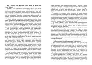 Os Tumores que Derretem como Bolas de Neve num
Forno Quente
Entender o papel que tais fatores desempenham na eficácia de um placebo
é importante, pois mostra como nossa capacidade de controlar o corpo
holográfico é moldado por nossas crenças. Nossa mente tem o poder de se
livrar de verrugas, de limpar nossos tubos brônquicos e de imitar a capacidade
lenitiva da morfina, mas, porque não estamos cientes de que temos o poder,
temos de ser enganados para usá-lo. Isto poderia ser quase cômico se não
fossem as tragédias que muitas vezes resultam da nossa ignorância de nosso
próprio poder.
Nenhum incidente ilustra melhor isto do que um novo caso famoso
relatado pelo psicólogo Bruno Klopfer. Klopfer estava tratando de um homem
chamado Wright que tinha câncer avançado dos nódulos linfáticos. Todos os
tratamentos padrões tinham se esgotado e Wright parecia ter pouco tempo de
vida. Seu pescoço, axilas, peito, abdome e virilha estavam cheios de tumores
do tamanho de laranjas e seu baço e fígado estavam tão aumentados que dois
quartos de litro de fluído leitoso tinha de ser drenado de seu peito todos os dias.
Mas Wright não queria morrer. Ele tinha ouvido sobre uma droga nova
excelente chamada Krebiozen e implorou a seu médico para o deixar
experimentá-la. No início seu médico recusou porque a droga só estava sendo
experimentada em pessoas com um expectativa de vida de pelo menos três
meses. Mas Wright estava tão inflexível em suas súplicas, que seu médico
finalmente cedeu. Ele deu a Wright uma injeção de Krebiozen na sexta-feira
mas no fundo de seu coração não 'esperava que Wright durasse até o fim de
semana. Então o médico foi para casa.
Para sua surpresa, na segunda-feira seguinte encontrou Wright fora da
cama, andando para lá e para cá. Klopfer relatou que os tumores dele tinham
"derretido como bolas de neve num forno quente" e estavam com a metade do
tamanho original. Esta era uma diminuição de tamanho muito mais rápida do
que mesmo os mais fortes tratamentos de raios X podiam realizar. Dez dias
depois do primeiro tratamento de Wright com Krebiozen, ele deixou o hospital
e estava, até onde seus médicos podiam dizer, livre do câncer. Quando entrou
no hospital, ele precisava de uma máscara de oxigênio para respirar, mas
quando foi embora estava bem o bastante para voar em seu próprio avião a 12
mil pés sem nenhum desconforto.
Wright permaneceu bem por cerca de dois meses, mas então começaram
a aparecer artigos afirmando que o Krebiozen na verdade não tinha nenhum
efeito sobre o câncer dos nódulos linfáticos. Wright, que era rigidamente lógico
e científico em suas idéias, ficou muito deprimido, sofreu uma recaída e foi
readmitido no hospital. Desta vez, seu médico decidiu tentar um experimento.
Ele contou a Wright que o Krebiozen era tão eficaz quanto parecia, mas que
algumas amostras da droga tinham deteriorado durante o embarque. Explicou,
porém, que ele tinha uma nova versão altamente concentrada da droga e trataria
Wright com ela. É claro que o médico não tinha uma nova versão da droga e
pretendia injetar em Wright água pura. Para criar a atmosfera própria, ele
mesmo passou por um elaborado processo antes de injetar o placebo em
Wright.
Novamente os resultados foram dramáticos. As massas tumorais
derreteram, o fluido do peito desapareceu e Wright rapidamente estava de pé de
novo e sentindo-se muito bem. Ele permaneceu livre dos sintomas por outros
dois meses, mas então a Associação Medica americana anunciou que um estudo
de amplitude nacional do Krebiozen achava a droga sem valor no tratamento do
câncer. Desta vez a fé de Wright foi completamente abalada. Seu câncer se
desenvolveu mais uma vez e ele morreu dois dias depois.24
A história de Wright é trágica, mas contém uma poderosa mensagem:
Quando temos sorte o bastante para superar nossa descrença e abrirmos as
forças curativas dentro de nós, podemos fazer os tumores derreterem
imediatamente, de um dia para o outro.
No caso do Krebiozen apenas uma pessoa estava envolvida, mas existem
casos semelhantes envolvendo muito mais pessoas. Pegue um agente
quimioterápico chamado cisplatinum. Quando o cis-platinum se tornou
disponível pela primeira vez, também foi elogiadíssimo como sendo uma droga
maravilhosa e 75 por cento das pessoas que o recebiam se beneficiavam do
tratamento. Mas depois da onda inicial de excitação e depois que o uso do cis-
platinum se tornou mais rotineiro, sua taxa de eficácia caiu em cerca de 25 a 30
por cento. Aparentemente a maior parte do benefício obtido do cis-platinum era
devido ao efeito placebo.25
As Drogas em Geral Realmente Funcionam?
Tais incidentes levantam uma questão importante. Se as drogas tais como
o Krebiozen e o cis-platinum funcionam quando acreditamos nelas e param de
funcionar quando paramos de acreditar nelas, o que isto implica para a natureza
das drogas em geral? Esta é uma pergunta difícil de responder, mas temos
alguns indícios. Por,exemplo, o médico Herbert Benson, da Faculdade de
Medicina de Harvard, chama a atenção para o fato de que a grande maioria dos
tratamentos prescritos principalmente neste século, desde a aplicação de
sanguessugas até o consumo de sangue de lagarto eram inúteis, mas por causa
do efeito placebo sem dúvida foram úteis pelo menos algumas vezes.26
Benson, juntamente com o dr. David P. McCalIie, Jr., do Laboratório
Thorndike, em Harvard, revisou estudos de diversos tratamentos para a angina
do peito que foram prescritos ao longo dos anos e descobriu que embora os
remédios venham e vão, os índices de sucesso — mesmo para os tratamentos
que agora estão desacreditados — sempre permaneceram altos.27
A partir
 