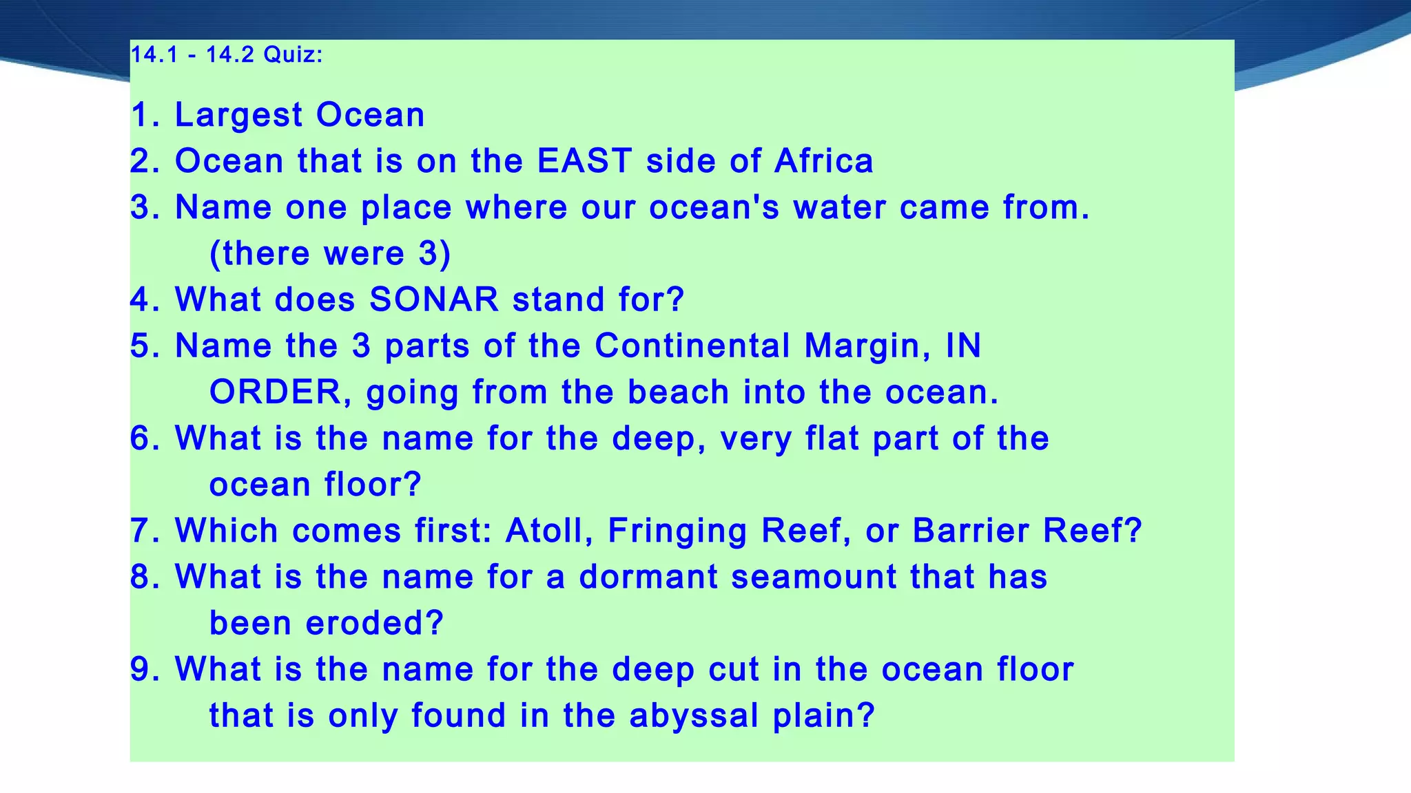 14.1 - 14.2 Quiz:
1. Largest Ocean
2. Ocean that is on the EAST side of Africa
3. Name one place where our ocean's water came from.
(there were 3)
4. What does SONAR stand for?
5. Name the 3 parts of the Continental Margin, IN
ORDER, going from the beach into the ocean.
6. What is the name for the deep, very flat part of the
ocean floor?
7. Which comes first: Atoll, Fringing Reef, or Barrier Reef?
8. What is the name for a dormant seamount that has
been eroded?
9. What is the name for the deep cut in the ocean floor
that is only found in the abyssal plain?
 