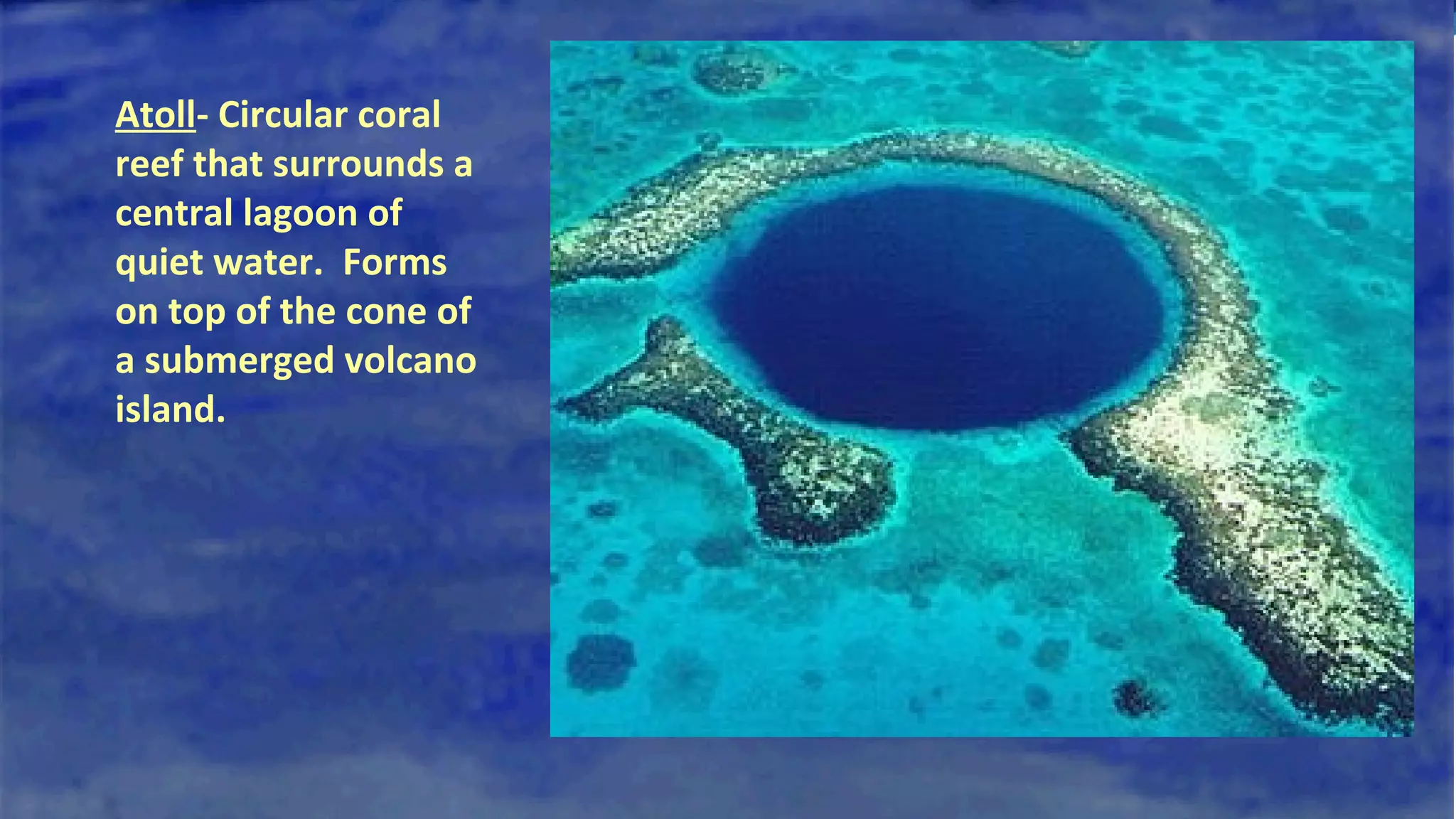 Atoll- Circular coral
reef that surrounds a
central lagoon of
quiet water. Forms
on top of the cone of
a submerged volcano
island.
 