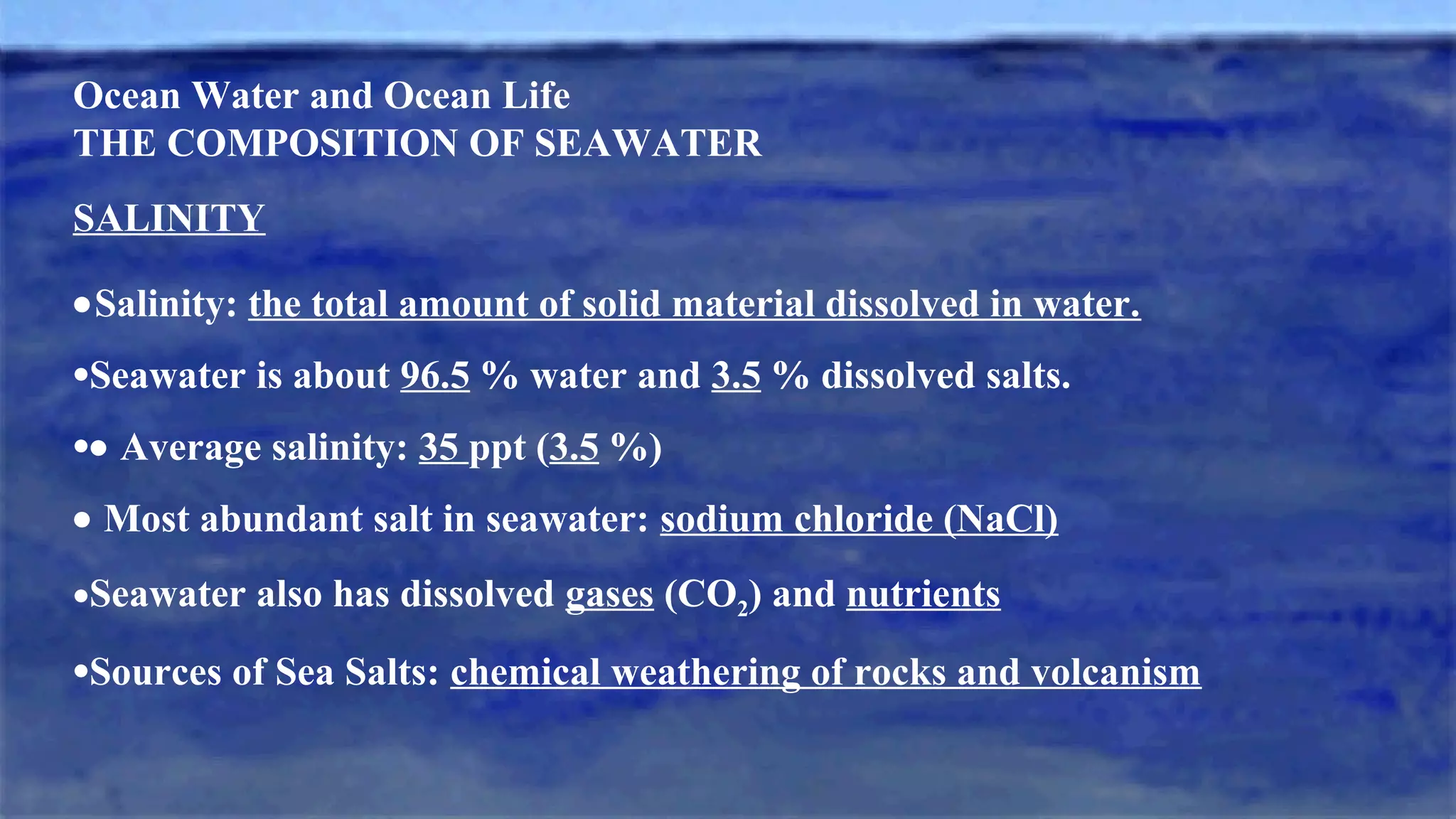 Ocean Water and Ocean Life
THE COMPOSITION OF SEAWATER
SALINITY
•Salinity: the total amount of solid material dissolved in water.
•Seawater is about 96.5 % water and 3.5 % dissolved salts.
•• Average salinity: 35 ppt (3.5 %)
• Most abundant salt in seawater: sodium chloride (NaCl)
•Seawater also has dissolved gases (CO2) and nutrients
•Sources of Sea Salts: chemical weathering of rocks and volcanism
 