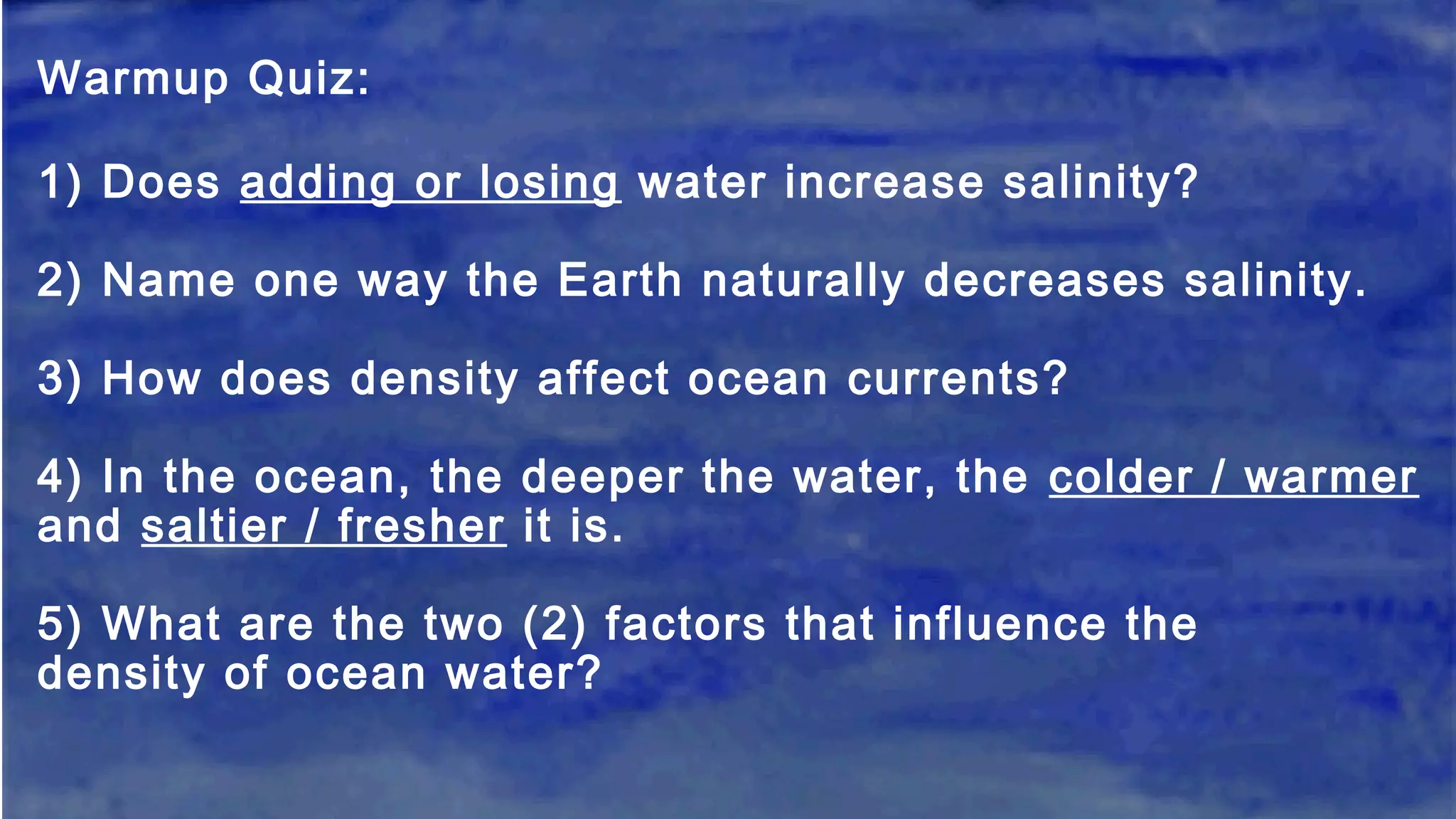 Warmup Quiz:
1) Does adding or losing water increase salinity?
2) Name one way the Earth naturally decreases salinity.
3) How does density affect ocean currents?
4) In the ocean, the deeper the water, the colder / warmer
and saltier / fresher it is.
5) What are the two (2) factors that influence the
density of ocean water?
 