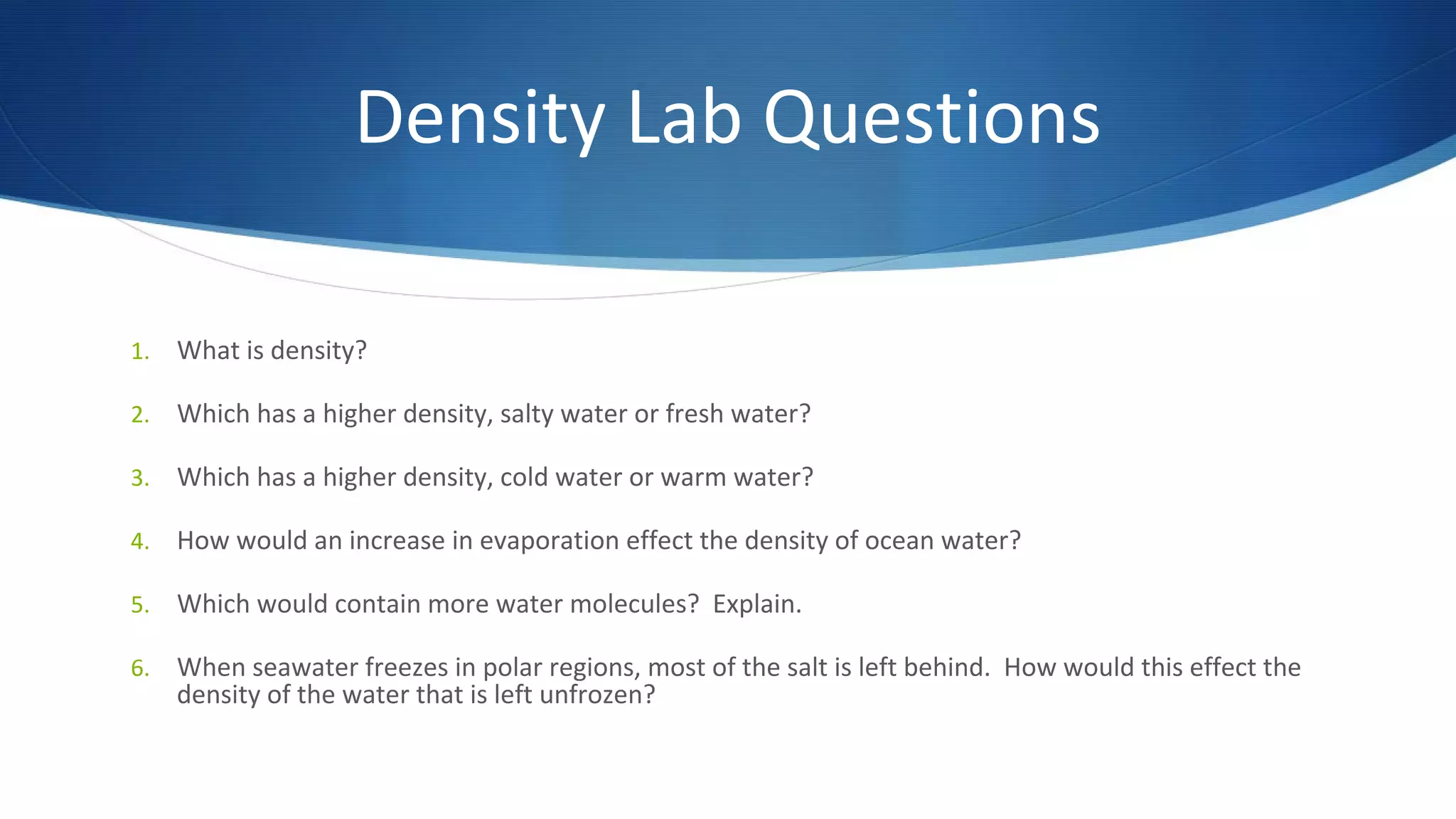 Density Lab Questions
1. What is density?
2. Which has a higher density, salty water or fresh water?
3. Which has a higher density, cold water or warm water?
4. How would an increase in evaporation effect the density of ocean water?
5. Which would contain more water molecules? Explain.
6. When seawater freezes in polar regions, most of the salt is left behind. How would this effect the
density of the water that is left unfrozen?
 
