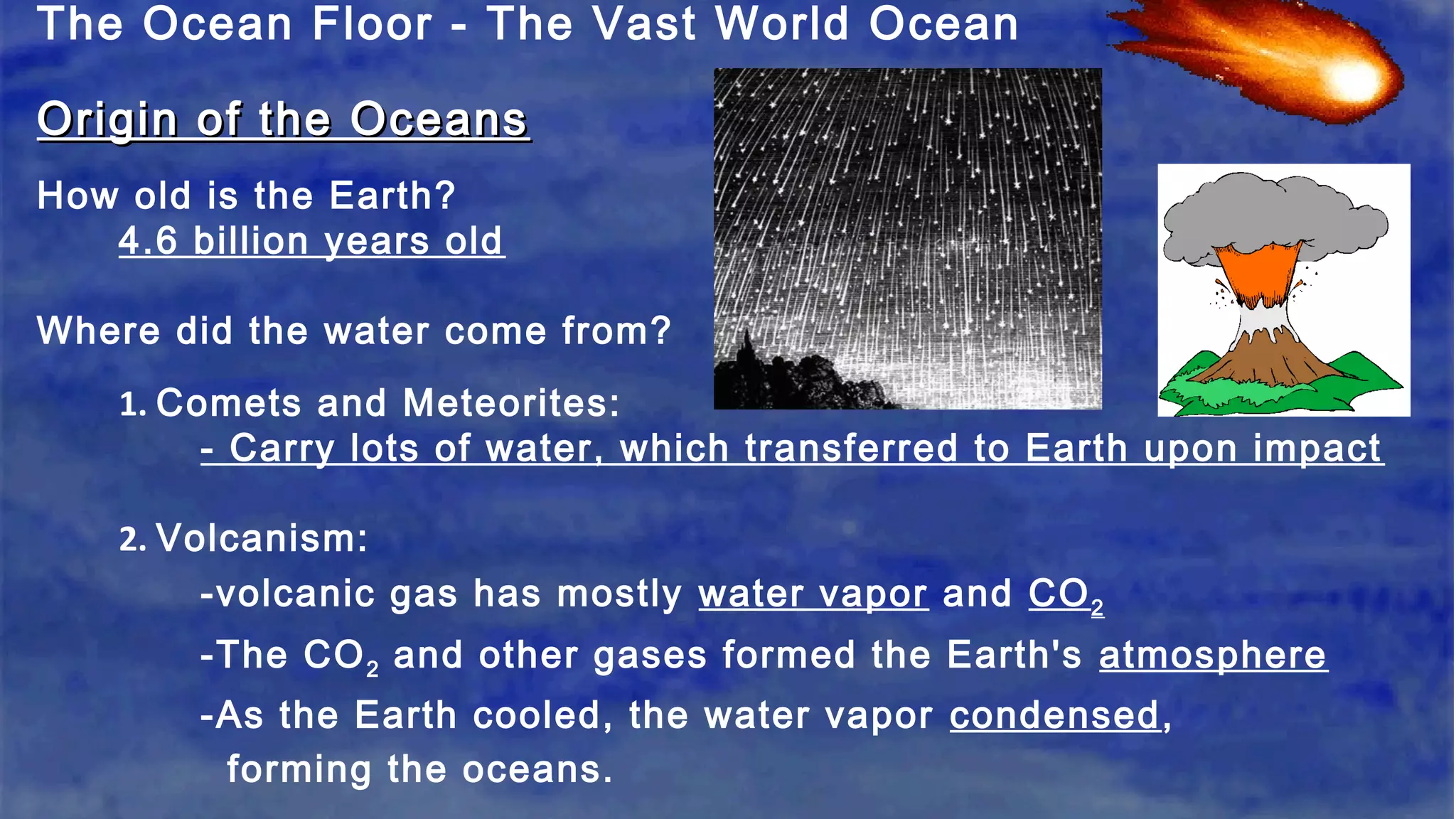 The Ocean Floor - The Vast World Ocean
Origin of the OceansOrigin of the Oceans
How old is the Earth?
4.6 billion years old
Where did the water come from?
1. Comets and Meteorites:
- Carry lots of water, which transferred to Earth upon impact
2. Volcanism:
-volcanic gas has mostly water vapor and CO2
-The CO2 and other gases formed the Earth's atmosphere
-As the Earth cooled, the water vapor condensed,
forming the oceans.
 