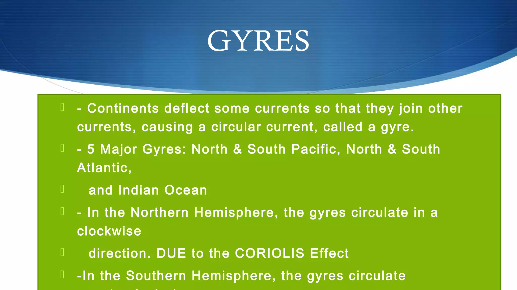 GYRES
 - Continents deflect some currents so that they join other
currents, causing a circular current, called a gyre.
 - 5 Major Gyres: North & South Pacific, North & South
Atlantic,
 and Indian Ocean
 - In the Northern Hemisphere, the gyres circulate in a
clockwise
 direction. DUE to the CORIOLIS Effect
 -In the Southern Hemisphere, the gyres circulate
 