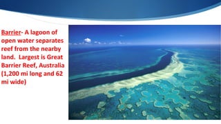Barrier- A lagoon of
open water separates
reef from the nearby
land. Largest is Great
Barrier Reef, Australia
(1,200 mi long and 62
mi wide)
 