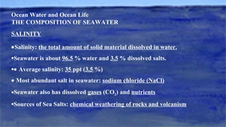 Ocean Water and Ocean Life
THE COMPOSITION OF SEAWATER
SALINITY
•Salinity: the total amount of solid material dissolved in water.
•Seawater is about 96.5 % water and 3.5 % dissolved salts.
•• Average salinity: 35 ppt (3.5 %)
• Most abundant salt in seawater: sodium chloride (NaCl)
•Seawater also has dissolved gases (CO2) and nutrients
•Sources of Sea Salts: chemical weathering of rocks and volcanism
 