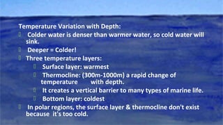 Temperature Variation with Depth:
 Colder water is denser than warmer water, so cold water will
sink.
 Deeper = Colder!
 Three temperature layers:
 Surface layer: warmest
 Thermocline: (300m-1000m) a rapid change of
temperature with depth.
 It creates a vertical barrier to many types of marine life.
 Bottom layer: coldest
 In polar regions, the surface layer & thermocline don't exist
because it's too cold.
 