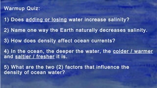 Warmup Quiz:
1) Does adding or losing water increase salinity?
2) Name one way the Earth naturally decreases salinity.
3) How does density affect ocean currents?
4) In the ocean, the deeper the water, the colder / warmer
and saltier / fresher it is.
5) What are the two (2) factors that influence the
density of ocean water?
 