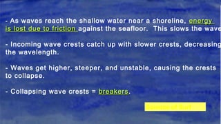 -- As waves reach the shallow water near a shoreline, energyenergy
is lost due to frictionis lost due to friction against the seafloor. This slows the wave
- Incoming wave crests catch up with slower crests, decreasing
the wavelength.
- Waves get higher, steeper, and unstable, causing the crests
to collapse.
- Collapsing wave crests = breakersbreakers.
Science of Surf
 