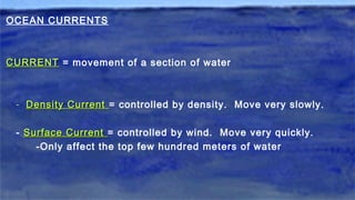 OCEAN CURRENTS
CURRENTCURRENT = movement of a section of water
- Density CurrentDensity Current = controlled by density. Move very slowly.
- Surface CurrentSurface Current = controlled by wind. Move very quickly.
-Only affect the top few hundred meters of water
 