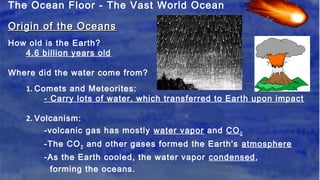 The Ocean Floor - The Vast World Ocean
Origin of the OceansOrigin of the Oceans
How old is the Earth?
4.6 billion years old
Where did the water come from?
1. Comets and Meteorites:
- Carry lots of water, which transferred to Earth upon impact
2. Volcanism:
-volcanic gas has mostly water vapor and CO2
-The CO2 and other gases formed the Earth's atmosphere
-As the Earth cooled, the water vapor condensed,
forming the oceans.
 