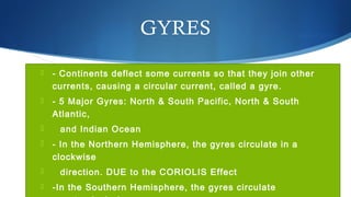 GYRES
 - Continents deflect some currents so that they join other
currents, causing a circular current, called a gyre.
 - 5 Major Gyres: North & South Pacific, North & South
Atlantic,
 and Indian Ocean
 - In the Northern Hemisphere, the gyres circulate in a
clockwise
 direction. DUE to the CORIOLIS Effect
 -In the Southern Hemisphere, the gyres circulate
 