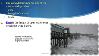 Created by L. Zimmerman
Normal winds rarely
produce ocean waves
higher than 15m.
2. The wind determines the size of the
wave and depends on:
 Time
 Strength of the wind
 Fetch
3.3. FetchFetch is the length of open water over
which the wind blows..
 