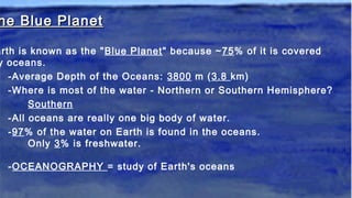 he Blue Planethe Blue Planet
arth is known as the "Blue Planet" because ~75% of it is covered
y oceans.
-Average Depth of the Oceans: 3800 m (3.8 km)
-Where is most of the water - Northern or Southern Hemisphere?
Southern
-All oceans are really one big body of water.
-97% of the water on Earth is found in the oceans.
Only 3% is freshwater.
-OCEANOGRAPHY = study of Earth's oceans
 