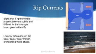 Created by L. Zimmerman
Rip Currents
Signs that a rip current is
present are very subtle and
difficult for the average
beachgoer to identify.
Look for differences in the
water color, water motion,
or incoming wave shape.
 