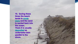 Created by L. Zimmerman
10. During these10. During these
times the beachtimes the beach
tends totends to erodeerode
moremore and the sandand the sand
is carried back intois carried back into
the ocean.the ocean.
There it is usuallyThere it is usually
depositeddeposited asas
underwater barsunderwater bars
parallel to theparallel to the
shore.shore.
 