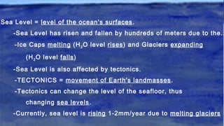 Sea Level = level of the ocean's surfaces.
-Sea Level has risen and fallen by hundreds of meters due to the..
-Ice Caps melting (H2O level rises) and Glaciers expanding
(H2O level falls)
-Sea Level is also affected by tectonics.
-TECTONICS = movement of Earth's landmasses.
-Tectonics can change the level of the seafloor, thus
changing sea levels.
-Currently, sea level is rising 1-2mm/year due to melting glaciers
 