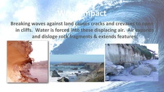 Wave Impact
Breaking waves against land causes cracks and crevaces to open
in cliffs. Water is forced into these displacing air. Air expands
and disloge rock fragments & extends features.
 
