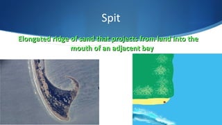 Spit
Elongated ridge of sand that projects from land into theElongated ridge of sand that projects from land into the
mouth of an adjacent baymouth of an adjacent bay
 
