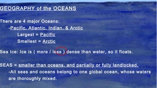 GEOGRAPHY of the OCEANS
There are 4 major Oceans:
-Pacific, Atlantic, Indian, & Arctic
Largest = Pacific
Smallest = Arctic
Sea Ice: Ice is ( more / less ) dense than water, so it floats.
SEAS = smaller than oceans, and partially or fully landlocked.
-All seas and oceans belong to one global ocean, whose waters
are thoroughly mixed.
 