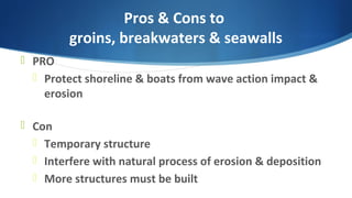Pros & Cons to
groins, breakwaters & seawalls
 PRO
 Protect shoreline & boats from wave action impact &
erosion
 Con
 Temporary structure
 Interfere with natural process of erosion & deposition
 More structures must be built
 