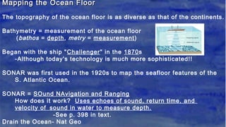 Mapping the Ocean FloorMapping the Ocean Floor
The topography of the ocean floor is as diverse as that of the continents.
Bathymetry = measurement of the ocean floor
(bathos = depth, metry = measurement)
Began with the ship "Challenger" in the 1870s
-Although today's technology is much more sophisticated!!
SONAR was first used in the 1920s to map the seafloor features of the
S. Atlantic Ocean.
SONAR = SOund NAvigation and Ranging
How does it work? Uses echoes of sound, return time, and
velocity of sound in water to measure depth.
-See p. 398 in text.
Drain the Ocean- Nat Geo
 