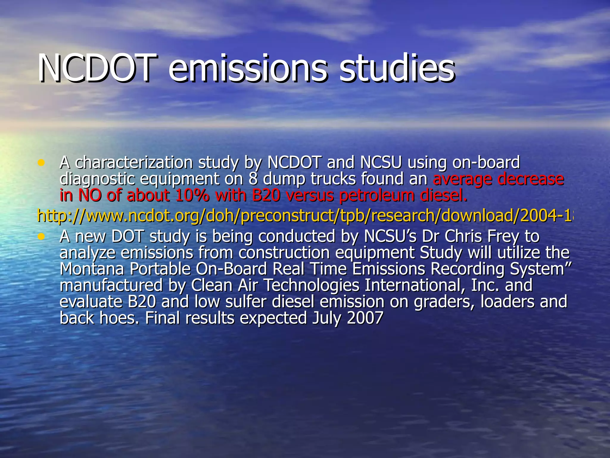 NCDOT emissions studies A characterization study by NCDOT and NCSU using on-board diagnostic equipment on 8 dump trucks found an  average decrease in NO of about 10% with B20 versus petroleum diesel.   http://www.ncdot.org/doh/preconstruct/tpb/research/download/2004-18FinalReport.pdf A new DOT study is being conducted by NCSU’s Dr Chris Frey to analyze emissions from construction equipment Study will utilize the Montana Portable On-Board Real Time Emissions Recording System” manufactured by Clean Air Technologies International, Inc. and evaluate B20 and low sulfer diesel emission on graders, loaders and back hoes. Final results expected July 2007 