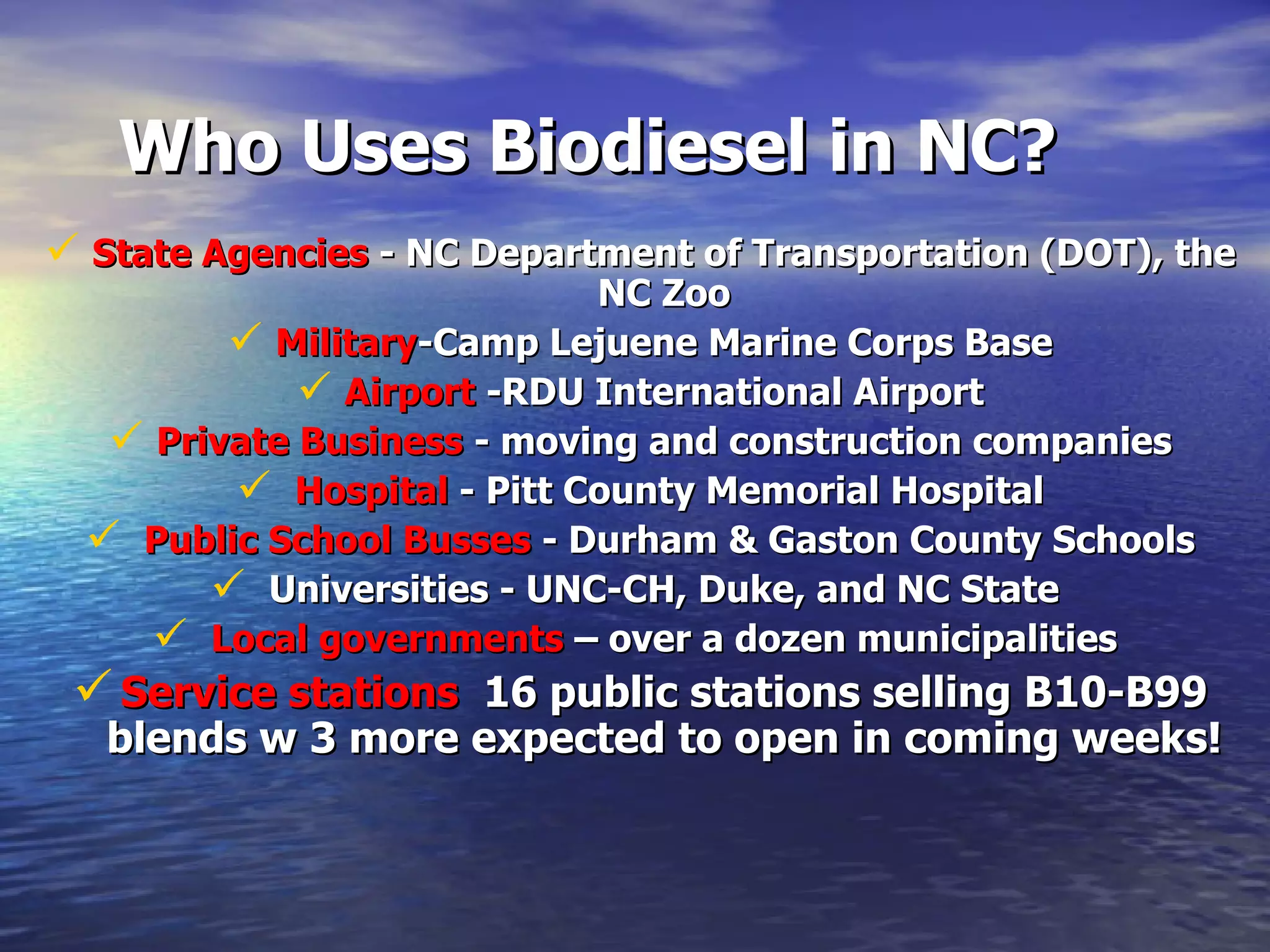 Who Uses Biodiesel in NC? State Agencies  - NC Department of Transportation (DOT), the NC Zoo Military -Camp Lejuene Marine Corps Base Airport  -RDU International Airport Private Business  - moving and construction companies Hospital  - Pitt County Memorial Hospital Public School Busses  - Durham & Gaston County Schools Universities - UNC-CH, Duke, and NC State  Local governments  – over a dozen municipalities  Service stations   16 public stations selling B10-B99 blends w 3 more expected to open in coming weeks! 