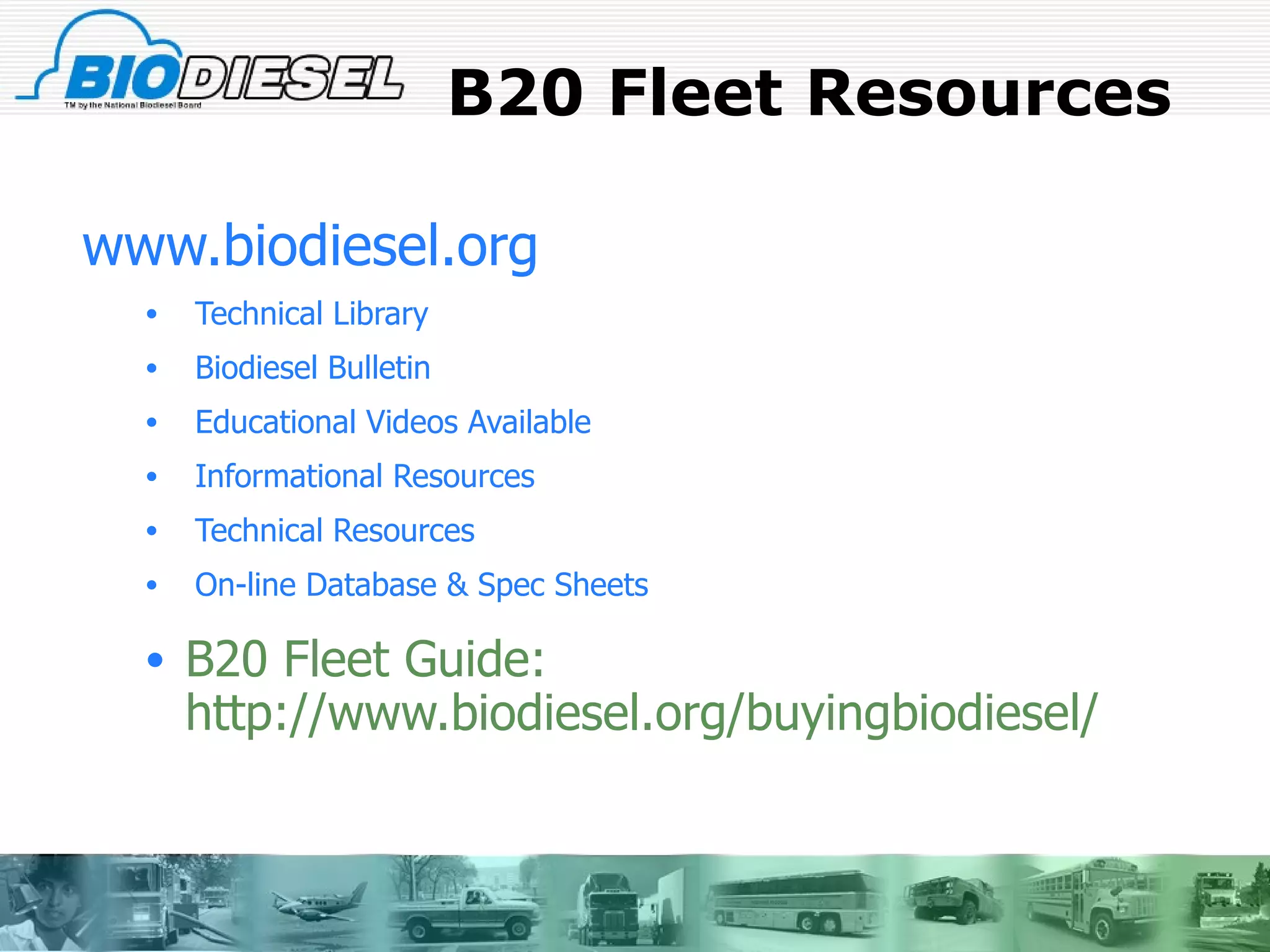 B20 Fleet Resources www.biodiesel.org Technical Library Biodiesel Bulletin Educational Videos Available Informational Resources Technical Resources On-line Database & Spec Sheets B20 Fleet Guide: http://www.biodiesel.org/buyingbiodiesel/ 