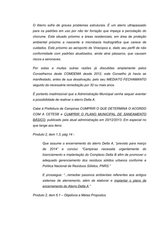 O Aterro sofre de graves problemas estruturais. É um aterro ultrapassado
para os padrões em uso por não ter forração que impeça a percolação do
chorume. Está situado próximo a áreas residenciais, em área de proteção
ambiental próximo a nascente e microbacia hodrográfica que carece de
cuidados. Está próximo ao aeroporto de Viracopos e, dado seu perfil de não
conformidade com padrões atualizados, ainda atrai pássaros, que causam
riscos a aeronaves.
Por estas e muitas outras razões já discutidas amplamente pelos
Conselheiros deste COMDEMA desde 2012, este Conselho já havia se
manifestado, antes de sua desativação, pelo seu IMEDIATO FECHAMANTO
seguido da necessária remediação por 30 ou mais anos.
É portanto inadmissível que a Administração Municipal venha sequer aventar
a possibilidade de reativar o aterro Delta A.
Cabe à Prefeitura de Campinas CUMPRIR O QUE DETERMINA O ACORDO
COM A CETESB e CUMPRIR O PLANO MUNICIPAL DE SANEAMENTO
BÁSICO, publicado pela atual administração em 20/12/2013. Em especial no
que tange aos itens:
Produto 2, item 1.3, pág 14 -
Que assume o encerramento do aterro Delta A, “previsto para março
de 2014” e conclui: “Campinas necessita urgentemente do
licenciamento e implantação do Complexo Delta B afim de promover o
adequado gerenciamento dos resíduos sólidos urbanos conforme a
Política Nacional de Resíduos Sólidos, PNRS.”
E prossegue: “...remediar passivos ambientais referentes aos antigos
sistemas de aterramento, além de elaborar e implantar o plano de
encerramento do Aterro Delta A.”
Produto 2, item 6.1 – Objetivos e Metas Propostos
 