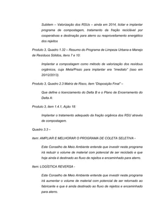 Subitem – Valorização dos RSUs – ainda em 2014, licitar e implantar
programa de compostagem, tratamento da fração reciclável por
cooperativas e destinação para aterro ou reaproveitamento energético
dos rejeitos
Produto 3, Quadro 1.32 – Resumo do Programa de Limpeza Urbana e Manejo
de Resíduos Sólidos, itens 7 e 10:
Implantar a compostagem como método de valorização dos resídous
orgânicos, cuja Meta/Prazo para implantar era “imediato” (isso em
20/12/2013).
Produto 3, Quadro 2.3 Matriz de Risco, item “Disposição Final” –
Que define o licenciamento do Delta B e o Plano de Encerramento do
Delta A:
Produto 3, item 1.4.1, Ação 18:
Implantar o tratamento adequado da fração orgânica dos RSU através
de compostagem.
Quadro 3.3 –
item: AMPLIAR E MELHORAR O PROGRAMA DE COLETA SELETIVA -
Este Conselho de Meio Ambiente entende que investir neste programa
irá reduzir o volume de material com potencial de ser reciclado e que
hoje ainda é destinado ao fluxo de rejeitos e encaminhado para aterro.
Item: LOGÍSTICA REVERSA -
Este Conselho de Meio Ambiente entende que investir neste programa
irá aumentar o volume de material com potencial de ser retornado ao
fabricante e que é ainda destinado ao fluxo de rejeitos e encaminhado
para aterro.
 