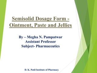 Semisolid Dosage Form -
Ointment, Paste and Jellies
By – Megha N. Pampatwar
Assistant Professor
Subject- Pharmaceutics
D. K. Patil Institute of Pharmacy
 