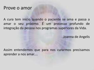 Prove o amor
A cura tem inicio quando o paciente se ama e passa a
amar o seu próximo. É um processo profundo de
integração da pessoa nos programas superiores da Vida.
Joanna de Angelis
Assim entendemos que para nos curarmos precisamos
aprender a nos amar....
 