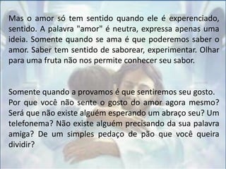 Mas o amor só tem sentido quando ele é experenciado,
sentido. A palavra "amor" é neutra, expressa apenas uma
ideia. Somente quando se ama é que poderemos saber o
amor. Saber tem sentido de saborear, experimentar. Olhar
para uma fruta não nos permite conhecer seu sabor.
Somente quando a provamos é que sentiremos seu gosto.
Por que você não sente o gosto do amor agora mesmo?
Será que não existe alguém esperando um abraço seu? Um
telefonema? Não existe alguém precisando da sua palavra
amiga? De um simples pedaço de pão que você queira
dividir?
 